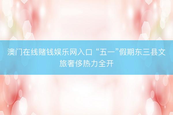 澳门在线赌钱娱乐网入口 “五一”假期东三县文旅奢侈热力全开