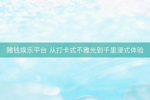 赌钱娱乐平台 从打卡式不雅光到千里浸式体验