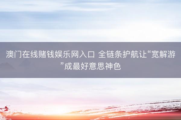 澳门在线赌钱娱乐网入口 全链条护航让“宽解游”成最好意思神色