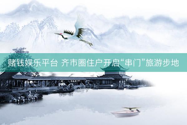 赌钱娱乐平台 齐市圈住户开启“串门”旅游步地