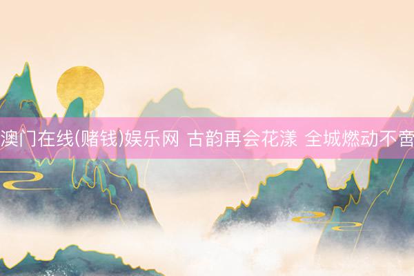 澳门在线(赌钱)娱乐网 古韵再会花漾 全城燃动不啻