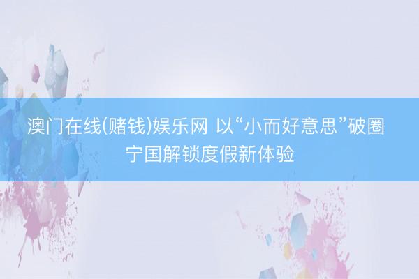 澳门在线(赌钱)娱乐网 以“小而好意思”破圈 宁国解锁度假新体验