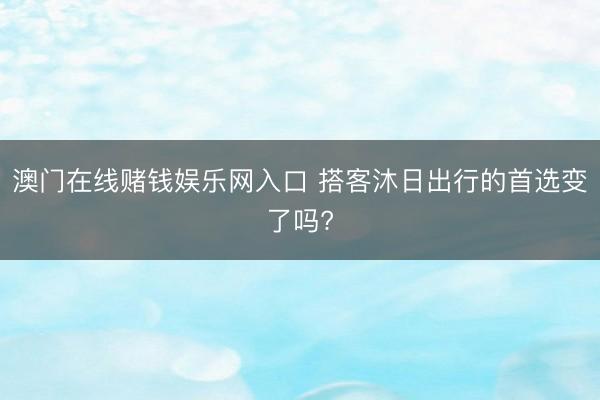 澳门在线赌钱娱乐网入口 搭客沐日出行的首选变了吗?