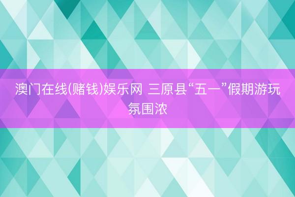 澳门在线(赌钱)娱乐网 三原县“五一”假期游玩氛围浓