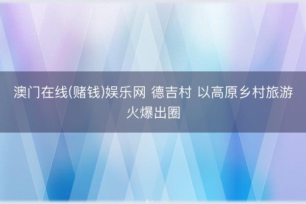 澳门在线(赌钱)娱乐网 德吉村 以高原乡村旅游火爆出圈