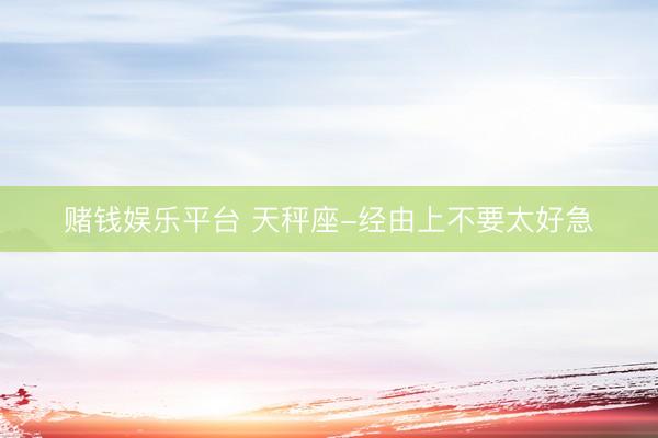 赌钱娱乐平台 天秤座-经由上不要太好急