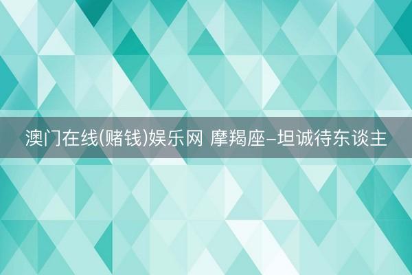 澳门在线(赌钱)娱乐网 摩羯座-坦诚待东谈主