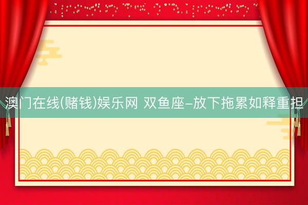 澳门在线(赌钱)娱乐网 双鱼座-放下拖累如释重担