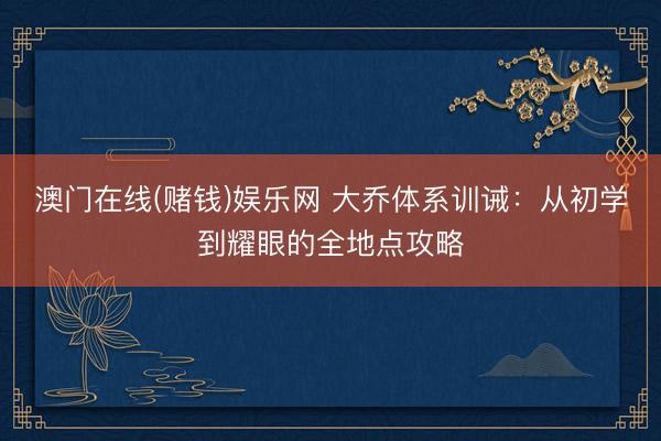 澳门在线(赌钱)娱乐网 大乔体系训诫：从初学到耀眼的全地点攻略
