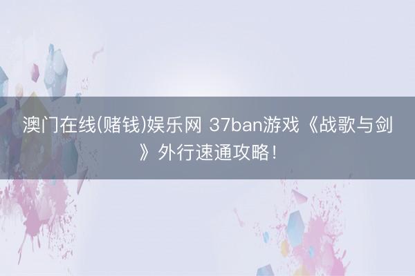 澳门在线(赌钱)娱乐网 37ban游戏《战歌与剑》外行速通攻略！