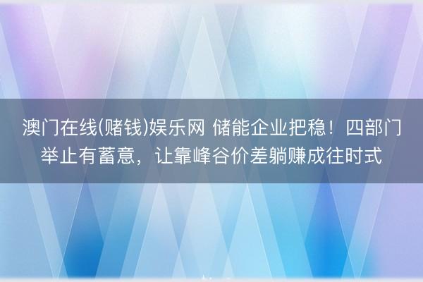 澳门在线(赌钱)娱乐网 储能企业把稳！四部门举止有蓄意，让靠峰谷价差躺赚成往时式