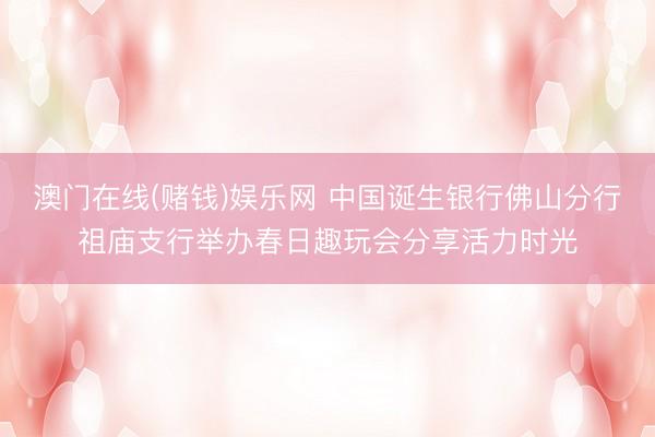 澳门在线(赌钱)娱乐网 中国诞生银行佛山分行祖庙支行举办春日趣玩会分享活力时光