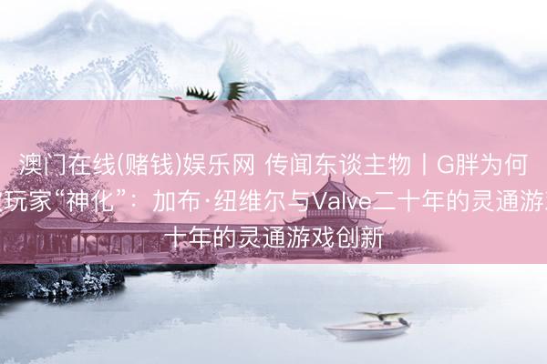 澳门在线(赌钱)娱乐网 传闻东谈主物丨G胖为何历久被玩家“神化”：加布·纽维尔与Valve二十年的灵通游戏创新