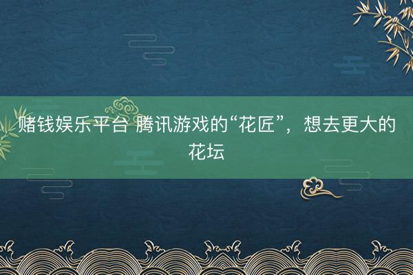 赌钱娱乐平台 腾讯游戏的“花匠”，想去更大的花坛