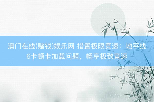 澳门在线(赌钱)娱乐网 措置极限竞速：地平线6卡顿卡加载问题，畅享极致竞速