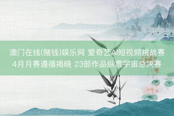 澳门在线(赌钱)娱乐网 爱奇艺AI短视频挑战赛4月月赛遵循揭晓 23部作品纵贯宇宙总决赛