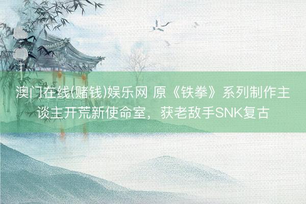 澳门在线(赌钱)娱乐网 原《铁拳》系列制作主谈主开荒新使命室，获老敌手SNK复古