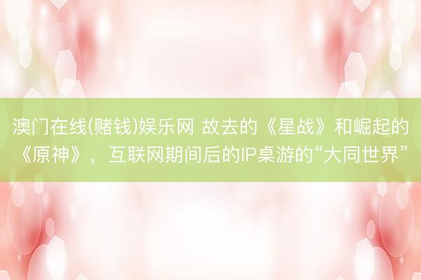 澳门在线(赌钱)娱乐网 故去的《星战》和崛起的《原神》，互联网期间后的IP桌游的“大同世界”