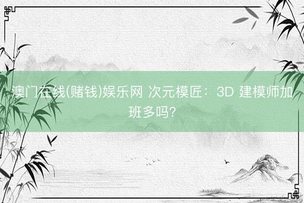 澳门在线(赌钱)娱乐网 次元模匠：3D 建模师加班多吗？