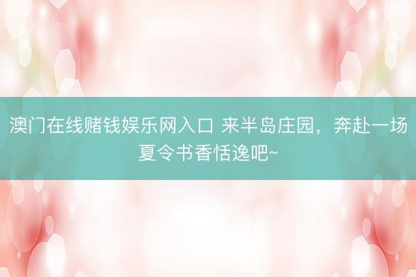澳门在线赌钱娱乐网入口 来半岛庄园，奔赴一场夏令书香恬逸吧~