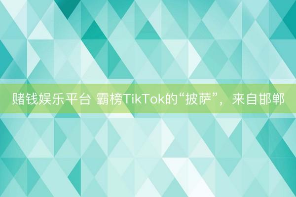 赌钱娱乐平台 霸榜TikTok的“披萨”，来自邯郸