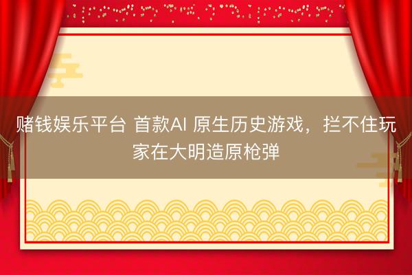 赌钱娱乐平台 首款AI 原生历史游戏，拦不住玩家在大明造原枪弹