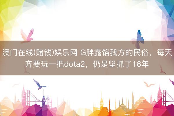 澳门在线(赌钱)娱乐网 G胖露馅我方的民俗，每天齐要玩一把dota2，仍是坚抓了16年