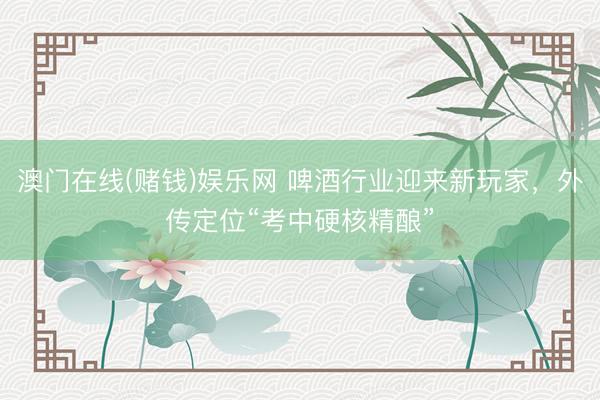 澳门在线(赌钱)娱乐网 啤酒行业迎来新玩家，外传定位“考中硬核精酿”