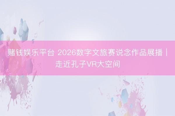 赌钱娱乐平台 2026数字文旅赛说念作品展播｜走近孔子VR大空间