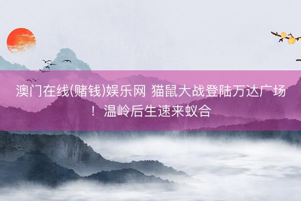 澳门在线(赌钱)娱乐网 猫鼠大战登陆万达广场！温岭后生速来蚁合