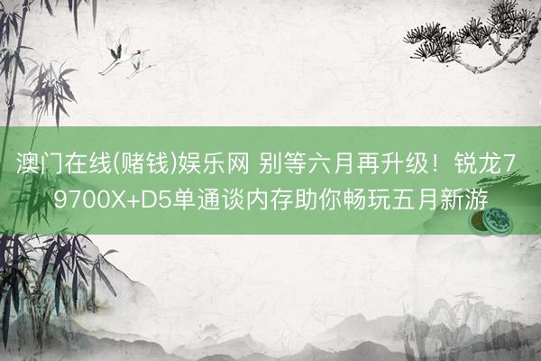 澳门在线(赌钱)娱乐网 别等六月再升级！锐龙7 9700X+D5单通谈内存助你畅玩五月新游