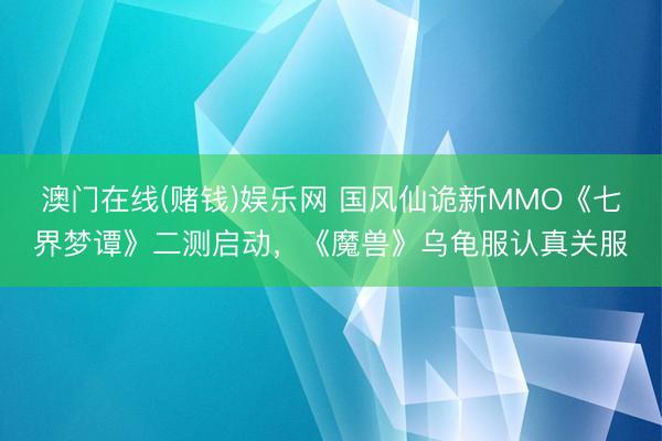 澳门在线(赌钱)娱乐网 国风仙诡新MMO《七界梦谭》二测启动，《魔兽》乌龟服认真关服