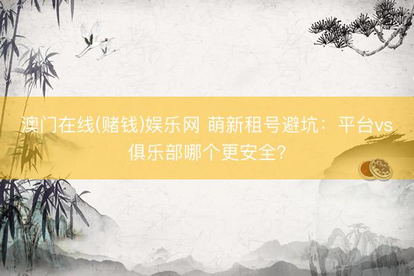 澳门在线(赌钱)娱乐网 萌新租号避坑：平台vs俱乐部哪个更安全？