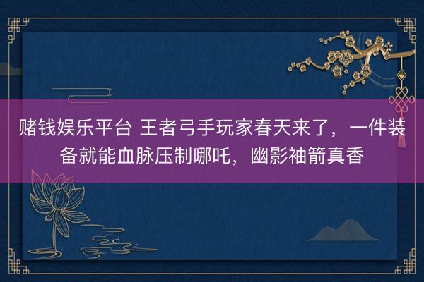 赌钱娱乐平台 王者弓手玩家春天来了，一件装备就能血脉压制哪吒，幽影袖箭真香