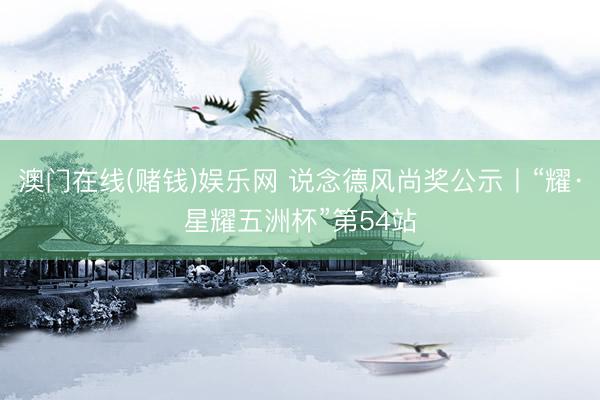 澳门在线(赌钱)娱乐网 说念德风尚奖公示丨“耀·星耀五洲杯”第54站