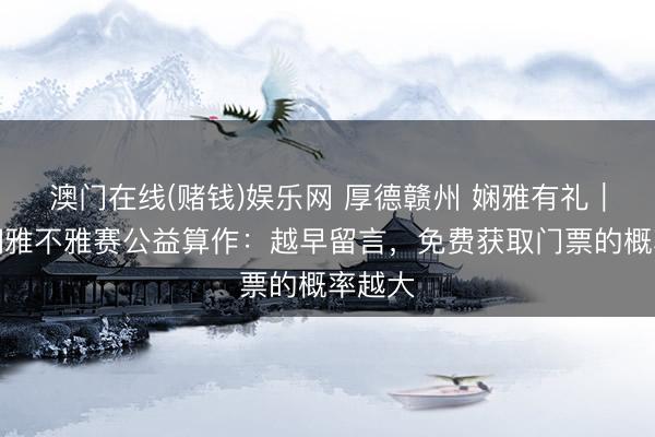 澳门在线(赌钱)娱乐网 厚德赣州 娴雅有礼｜赣超娴雅不雅赛公益算作：越早留言，免费获取门票的概率越大