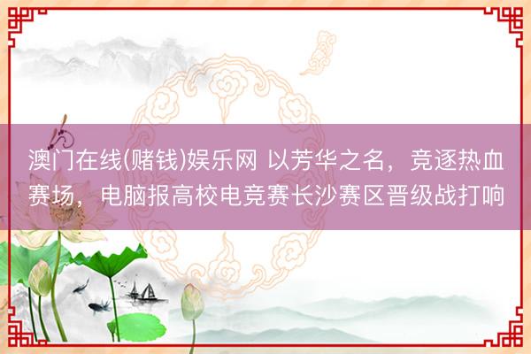 澳门在线(赌钱)娱乐网 以芳华之名，竞逐热血赛场，电脑报高校电竞赛长沙赛区晋级战打响