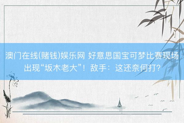 澳门在线(赌钱)娱乐网 好意思国宝可梦比赛现场出现“坂木老大”！敌手：这还奈何打？
