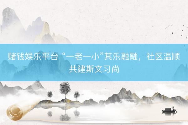 赌钱娱乐平台 “一老一小”其乐融融，社区温顺共建斯文习尚