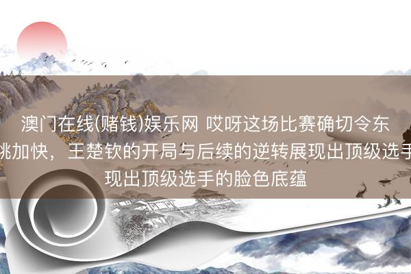 澳门在线(赌钱)娱乐网 哎呀这场比赛确切令东谈主看得心跳加快，王楚钦的开局与后续的逆转展现出顶级选手的脸色底蕴