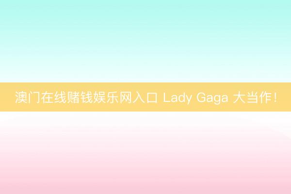 澳门在线赌钱娱乐网入口 Lady Gaga 大当作！