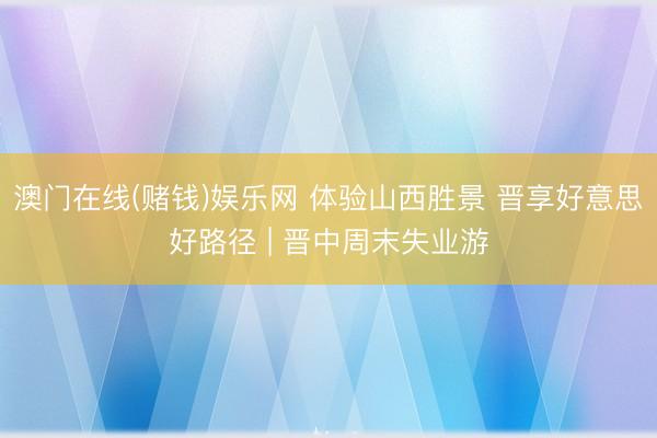 澳门在线(赌钱)娱乐网 体验山西胜景 晋享好意思好路径 | 晋中周末失业游