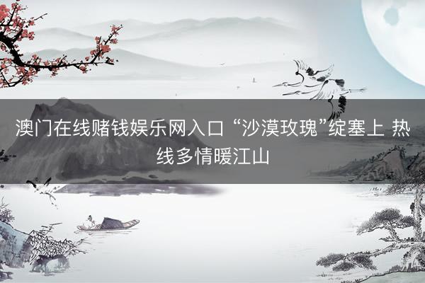 澳门在线赌钱娱乐网入口 “沙漠玫瑰”绽塞上 热线多情暖江山