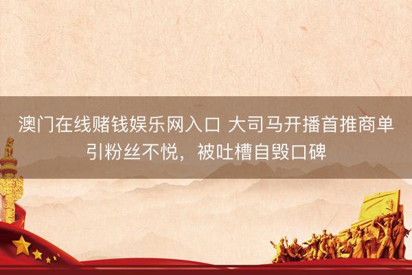 澳门在线赌钱娱乐网入口 大司马开播首推商单引粉丝不悦，被吐槽自毁口碑