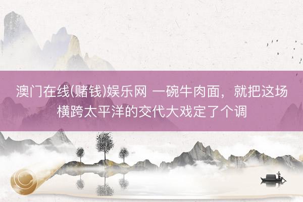 澳门在线(赌钱)娱乐网 一碗牛肉面，就把这场横跨太平洋的交代大戏定了个调