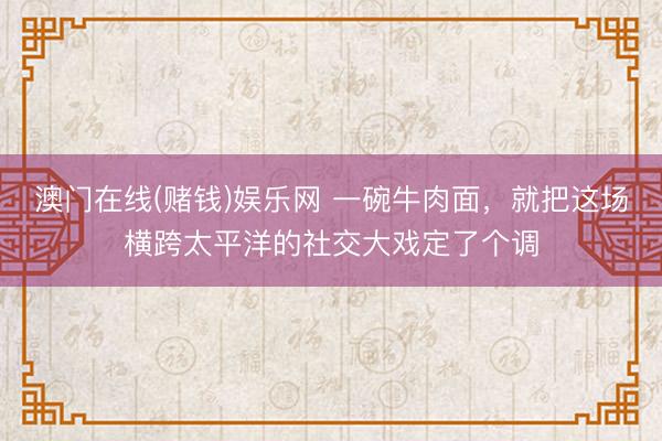 澳门在线(赌钱)娱乐网 一碗牛肉面，就把这场横跨太平洋的社交大戏定了个调