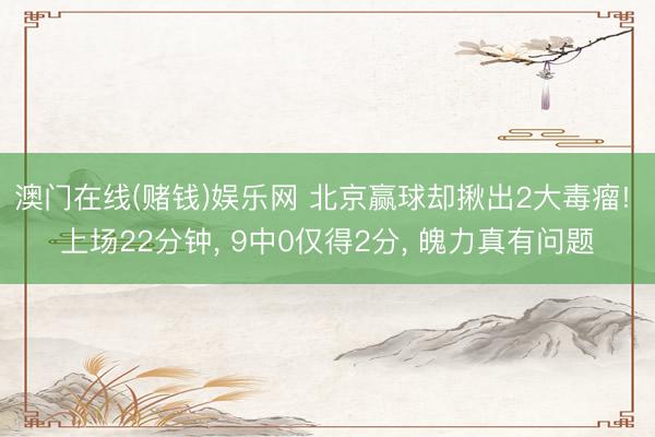 澳门在线(赌钱)娱乐网 北京赢球却揪出2大毒瘤! 上场22分钟， 9中0仅得2分， 魄力真有问题