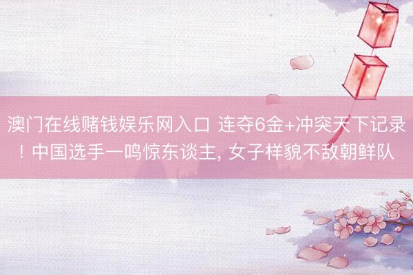 澳门在线赌钱娱乐网入口 连夺6金+冲突天下记录! 中国选手一鸣惊东谈主， 女子样貌不敌朝鲜队