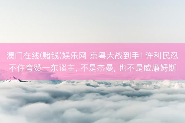 澳门在线(赌钱)娱乐网 京粤大战到手! 许利民忍不住夸赞一东谈主， 不是杰曼， 也不是威廉姆斯