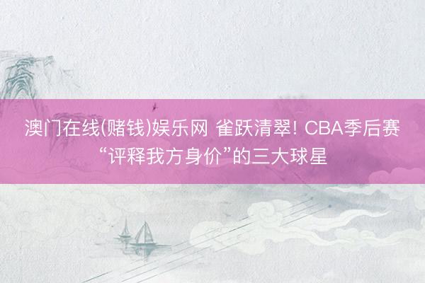澳门在线(赌钱)娱乐网 雀跃清翠! CBA季后赛“评释我方身价”的三大球星
